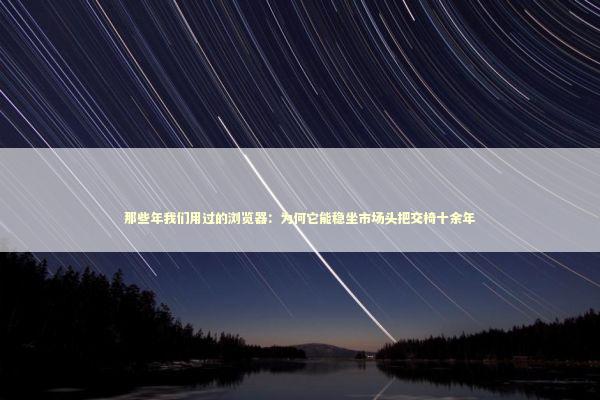 那些年我们用过的浏览器：为何它能稳坐市场头把交椅十余年