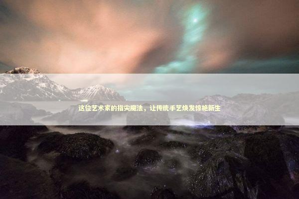 这位艺术家的指尖魔法，让传统手艺焕发惊艳新生